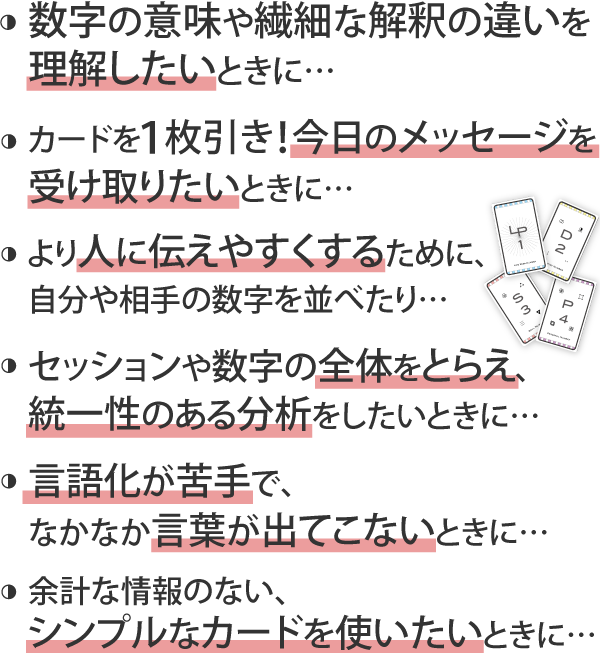 ・数字の意味や繊細な解釈の違いを理解したいときに…。・カードを１枚引き！今日のメッセージを受け取りたいときに…。・より人に伝えやすくするために、自分や相手の数字を並べたり…。・セッションや数字の全体をとらえ、統一性のある分析をしたいときに…。・言語化が苦手で、なかなか言葉が出てこないときに…。・余計な情報のない、シンプルなカードを使いたいときに…。